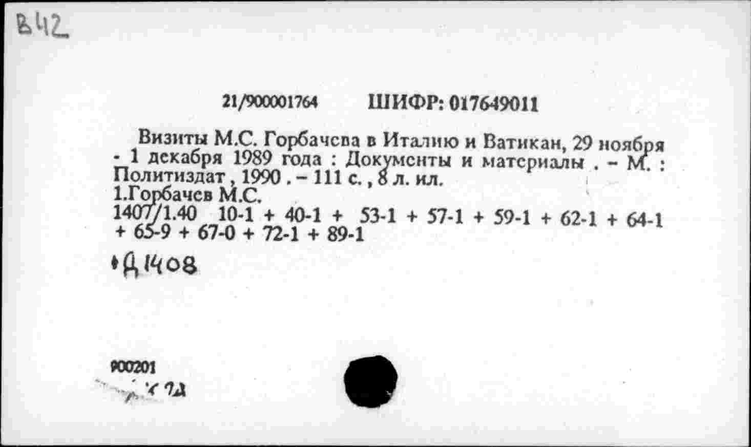 ﻿21/900001764 ШИФР: 017649011
Визиты М.С. Горбачспа в Италию и Ватикан, 29 ноября -1 декабря 1989 года : Документы и материалы . - ад Политиздат, 1990	111 с., 8 л. ил.
1.Горбачев М.С.
14Ж40 *04 + 404 + 534 + 57-1 + 59-1 + 62-1 + 64-1 + 65-9 + 67-0 + 72-1 + 89-1
«0201
А*™